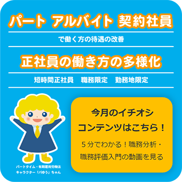パート・アルバイト・契約社員で働く方の待遇の改善。正社員の働き方の多様化（短時間正社員・職務限定・勤務地限定）、おすすめコンテンツ（５分でわかる！ 職務分析・職務評価入門の動画）はこちら！